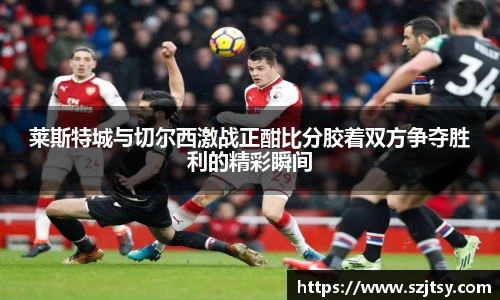 莱斯特城与切尔西激战正酣比分胶着双方争夺胜利的精彩瞬间